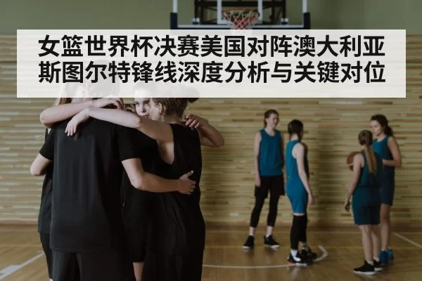 女篮世界杯决赛美国对阵澳大利亚斯图尔特锋线深度分析与关键对位
