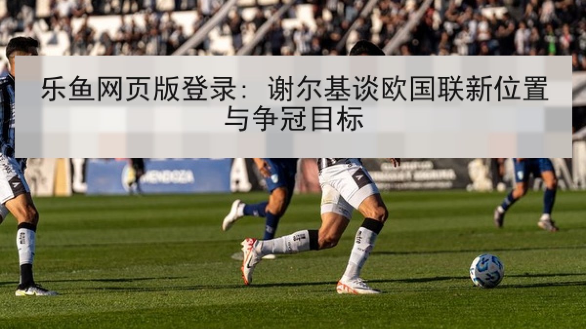 乐鱼网页版登录: 谢尔基谈欧国联新位置与争冠目标 乐鱼网页版登录: 谢尔基谈欧国联新位置与争冠目标