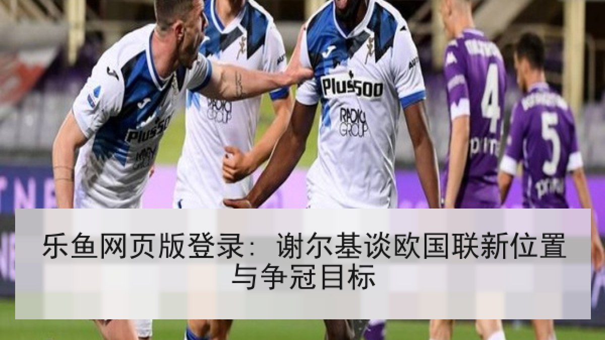 乐鱼网页版登录: 谢尔基谈欧国联新位置与争冠目标 乐鱼网页版登录: 谢尔基谈欧国联新位置与争冠目标